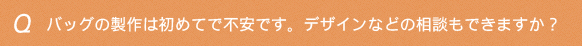 バッグの製作は初めてで不安です。デザインなどの相談もできますか？